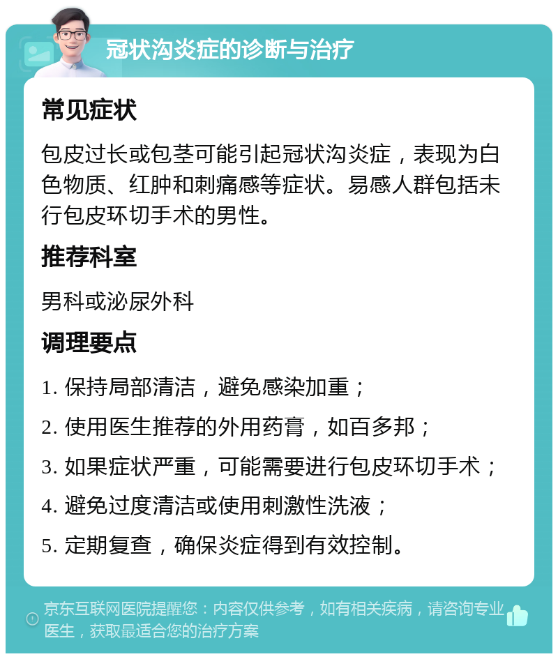 冠状沟炎症的诊断与治疗 常见症状 包皮过长或包茎可能引起冠状沟炎症，表现为白色物质、红肿和刺痛感等症状。易感人群包括未行包皮环切手术的男性。 推荐科室 男科或泌尿外科 调理要点 1. 保持局部清洁，避免感染加重； 2. 使用医生推荐的外用药膏，如百多邦； 3. 如果症状严重，可能需要进行包皮环切手术； 4. 避免过度清洁或使用刺激性洗液； 5. 定期复查，确保炎症得到有效控制。