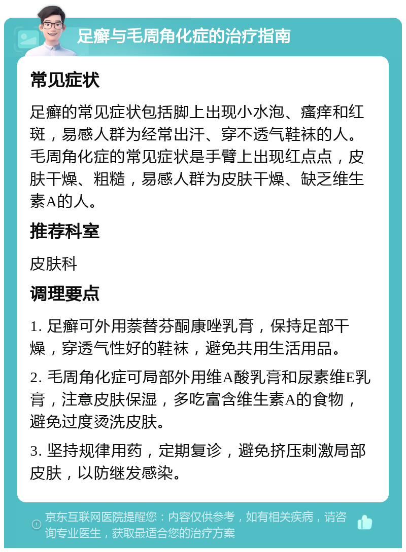 足癣与毛周角化症的治疗指南 常见症状 足癣的常见症状包括脚上出现小水泡、瘙痒和红斑，易感人群为经常出汗、穿不透气鞋袜的人。毛周角化症的常见症状是手臂上出现红点点，皮肤干燥、粗糙，易感人群为皮肤干燥、缺乏维生素A的人。 推荐科室 皮肤科 调理要点 1. 足癣可外用萘替芬酮康唑乳膏，保持足部干燥，穿透气性好的鞋袜，避免共用生活用品。 2. 毛周角化症可局部外用维A酸乳膏和尿素维E乳膏，注意皮肤保湿，多吃富含维生素A的食物，避免过度烫洗皮肤。 3. 坚持规律用药，定期复诊，避免挤压刺激局部皮肤，以防继发感染。