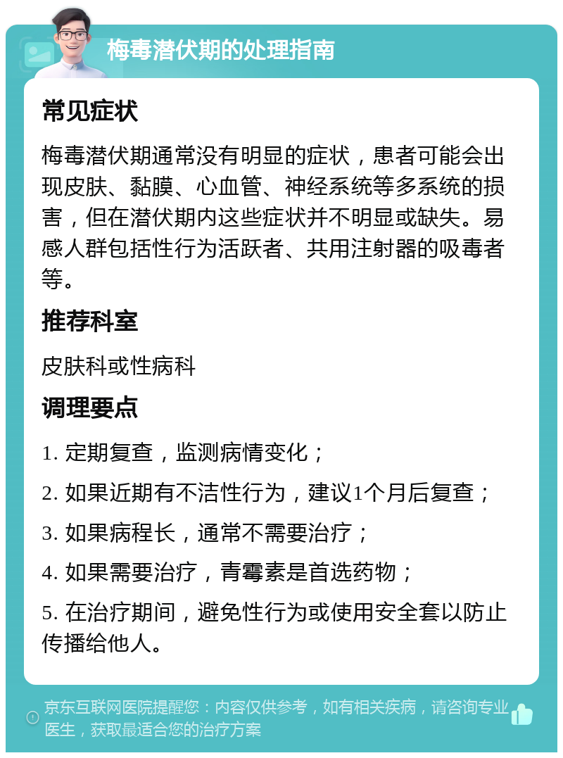 梅毒潜伏期的处理指南 常见症状 梅毒潜伏期通常没有明显的症状，患者可能会出现皮肤、黏膜、心血管、神经系统等多系统的损害，但在潜伏期内这些症状并不明显或缺失。易感人群包括性行为活跃者、共用注射器的吸毒者等。 推荐科室 皮肤科或性病科 调理要点 1. 定期复查，监测病情变化； 2. 如果近期有不洁性行为，建议1个月后复查； 3. 如果病程长，通常不需要治疗； 4. 如果需要治疗，青霉素是首选药物； 5. 在治疗期间，避免性行为或使用安全套以防止传播给他人。