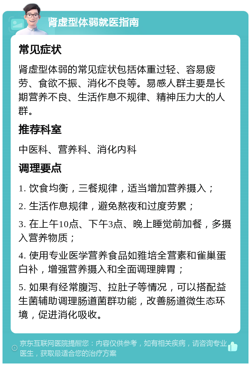 肾虚型体弱就医指南 常见症状 肾虚型体弱的常见症状包括体重过轻、容易疲劳、食欲不振、消化不良等。易感人群主要是长期营养不良、生活作息不规律、精神压力大的人群。 推荐科室 中医科、营养科、消化内科 调理要点 1. 饮食均衡，三餐规律，适当增加营养摄入； 2. 生活作息规律，避免熬夜和过度劳累； 3. 在上午10点、下午3点、晚上睡觉前加餐，多摄入营养物质； 4. 使用专业医学营养食品如雅培全营素和雀巢蛋白补，增强营养摄入和全面调理脾胃； 5. 如果有经常腹泻、拉肚子等情况，可以搭配益生菌辅助调理肠道菌群功能，改善肠道微生态环境，促进消化吸收。