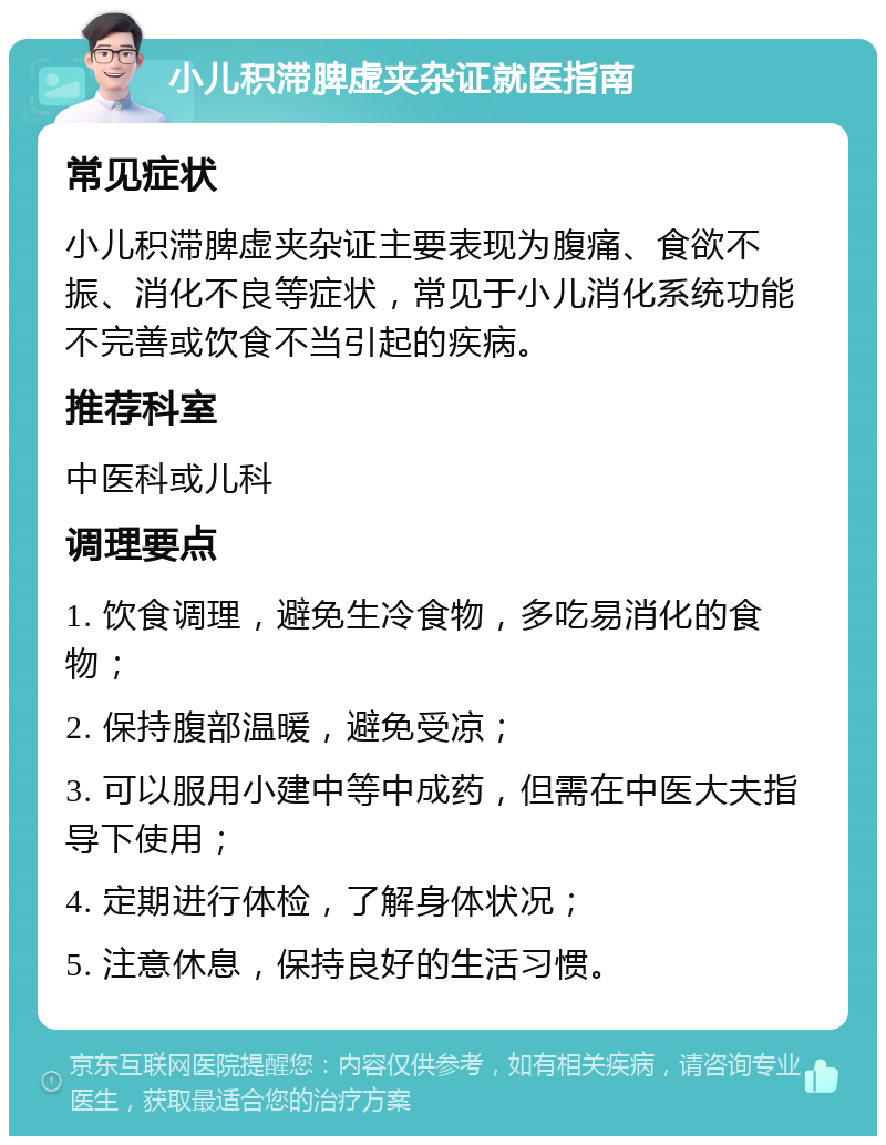 小儿积滞脾虚夹杂证就医指南 常见症状 小儿积滞脾虚夹杂证主要表现为腹痛、食欲不振、消化不良等症状，常见于小儿消化系统功能不完善或饮食不当引起的疾病。 推荐科室 中医科或儿科 调理要点 1. 饮食调理，避免生冷食物，多吃易消化的食物； 2. 保持腹部温暖，避免受凉； 3. 可以服用小建中等中成药，但需在中医大夫指导下使用； 4. 定期进行体检，了解身体状况； 5. 注意休息，保持良好的生活习惯。