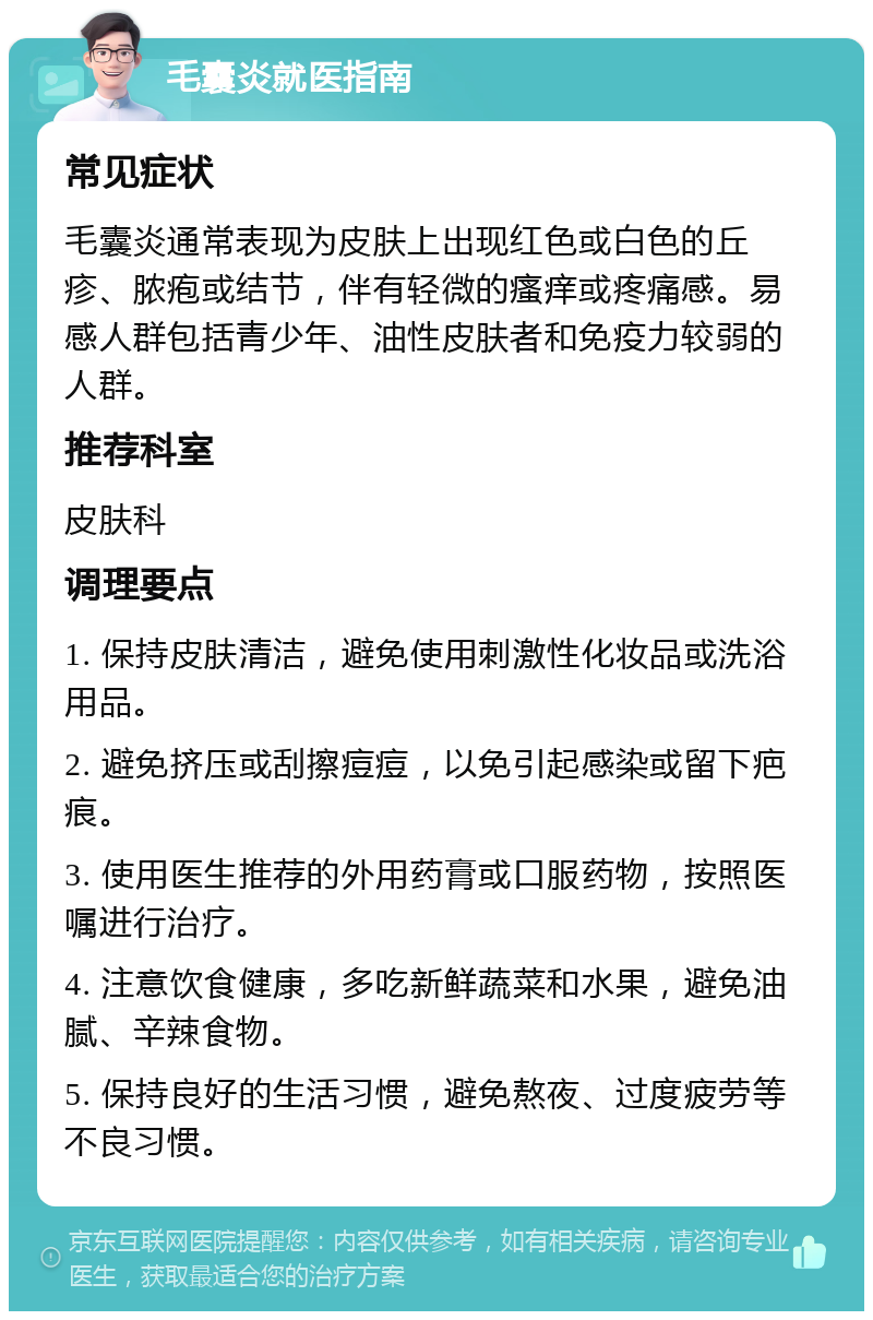 毛囊炎就医指南 常见症状 毛囊炎通常表现为皮肤上出现红色或白色的丘疹、脓疱或结节，伴有轻微的瘙痒或疼痛感。易感人群包括青少年、油性皮肤者和免疫力较弱的人群。 推荐科室 皮肤科 调理要点 1. 保持皮肤清洁，避免使用刺激性化妆品或洗浴用品。 2. 避免挤压或刮擦痘痘，以免引起感染或留下疤痕。 3. 使用医生推荐的外用药膏或口服药物，按照医嘱进行治疗。 4. 注意饮食健康，多吃新鲜蔬菜和水果，避免油腻、辛辣食物。 5. 保持良好的生活习惯，避免熬夜、过度疲劳等不良习惯。