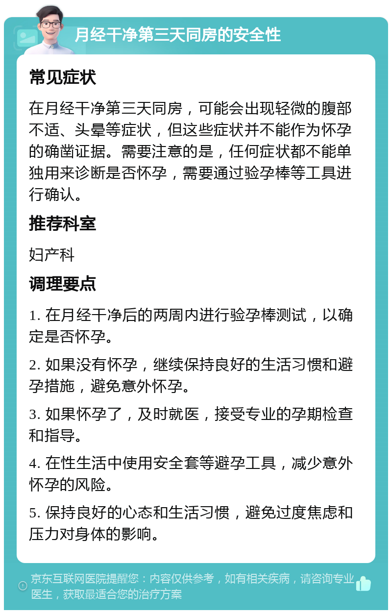 月经干净第三天同房的安全性 常见症状 在月经干净第三天同房，可能会出现轻微的腹部不适、头晕等症状，但这些症状并不能作为怀孕的确凿证据。需要注意的是，任何症状都不能单独用来诊断是否怀孕，需要通过验孕棒等工具进行确认。 推荐科室 妇产科 调理要点 1. 在月经干净后的两周内进行验孕棒测试，以确定是否怀孕。 2. 如果没有怀孕，继续保持良好的生活习惯和避孕措施，避免意外怀孕。 3. 如果怀孕了，及时就医，接受专业的孕期检查和指导。 4. 在性生活中使用安全套等避孕工具，减少意外怀孕的风险。 5. 保持良好的心态和生活习惯，避免过度焦虑和压力对身体的影响。