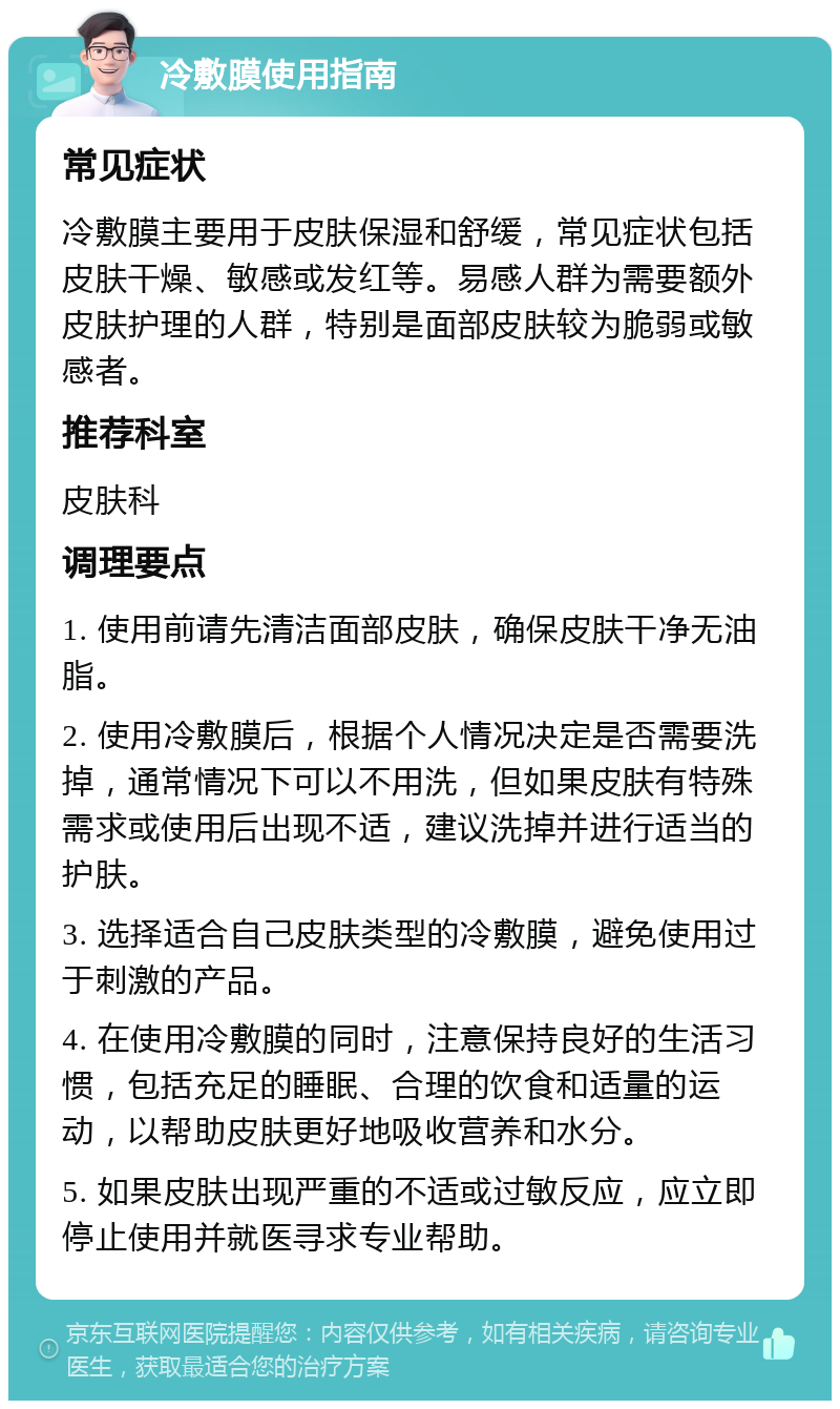 冷敷膜使用指南 常见症状 冷敷膜主要用于皮肤保湿和舒缓，常见症状包括皮肤干燥、敏感或发红等。易感人群为需要额外皮肤护理的人群，特别是面部皮肤较为脆弱或敏感者。 推荐科室 皮肤科 调理要点 1. 使用前请先清洁面部皮肤，确保皮肤干净无油脂。 2. 使用冷敷膜后，根据个人情况决定是否需要洗掉，通常情况下可以不用洗，但如果皮肤有特殊需求或使用后出现不适，建议洗掉并进行适当的护肤。 3. 选择适合自己皮肤类型的冷敷膜，避免使用过于刺激的产品。 4. 在使用冷敷膜的同时，注意保持良好的生活习惯，包括充足的睡眠、合理的饮食和适量的运动，以帮助皮肤更好地吸收营养和水分。 5. 如果皮肤出现严重的不适或过敏反应，应立即停止使用并就医寻求专业帮助。