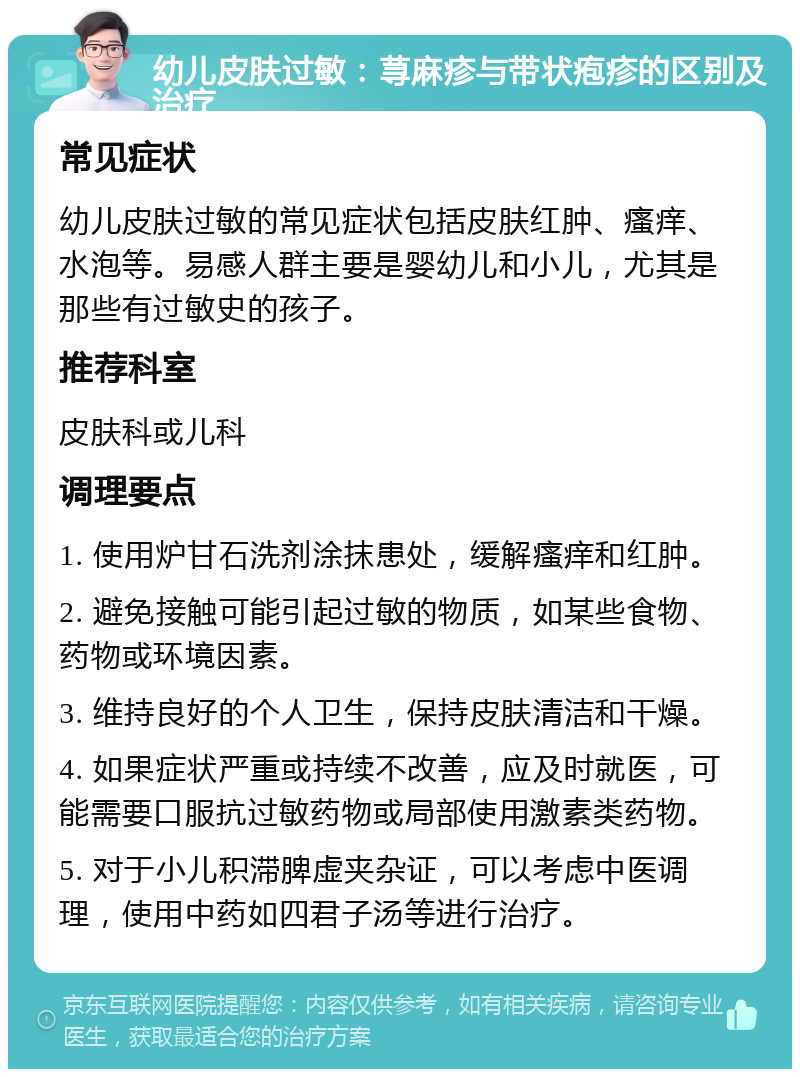 幼儿皮肤过敏：荨麻疹与带状疱疹的区别及治疗 常见症状 幼儿皮肤过敏的常见症状包括皮肤红肿、瘙痒、水泡等。易感人群主要是婴幼儿和小儿，尤其是那些有过敏史的孩子。 推荐科室 皮肤科或儿科 调理要点 1. 使用炉甘石洗剂涂抹患处，缓解瘙痒和红肿。 2. 避免接触可能引起过敏的物质，如某些食物、药物或环境因素。 3. 维持良好的个人卫生，保持皮肤清洁和干燥。 4. 如果症状严重或持续不改善，应及时就医，可能需要口服抗过敏药物或局部使用激素类药物。 5. 对于小儿积滞脾虚夹杂证，可以考虑中医调理，使用中药如四君子汤等进行治疗。