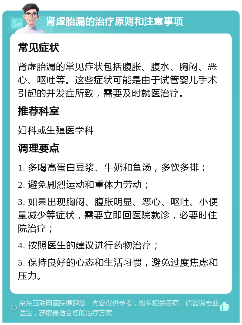 肾虚胎漏的治疗原则和注意事项 常见症状 肾虚胎漏的常见症状包括腹胀、腹水、胸闷、恶心、呕吐等。这些症状可能是由于试管婴儿手术引起的并发症所致，需要及时就医治疗。 推荐科室 妇科或生殖医学科 调理要点 1. 多喝高蛋白豆浆、牛奶和鱼汤，多饮多排； 2. 避免剧烈运动和重体力劳动； 3. 如果出现胸闷、腹胀明显、恶心、呕吐、小便量减少等症状，需要立即回医院就诊，必要时住院治疗； 4. 按照医生的建议进行药物治疗； 5. 保持良好的心态和生活习惯，避免过度焦虑和压力。