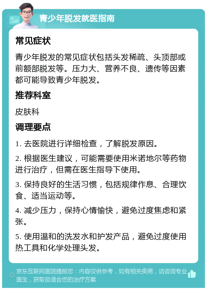 青少年脱发就医指南 常见症状 青少年脱发的常见症状包括头发稀疏、头顶部或前额部脱发等。压力大、营养不良、遗传等因素都可能导致青少年脱发。 推荐科室 皮肤科 调理要点 1. 去医院进行详细检查，了解脱发原因。 2. 根据医生建议，可能需要使用米诺地尔等药物进行治疗，但需在医生指导下使用。 3. 保持良好的生活习惯，包括规律作息、合理饮食、适当运动等。 4. 减少压力，保持心情愉快，避免过度焦虑和紧张。 5. 使用温和的洗发水和护发产品，避免过度使用热工具和化学处理头发。