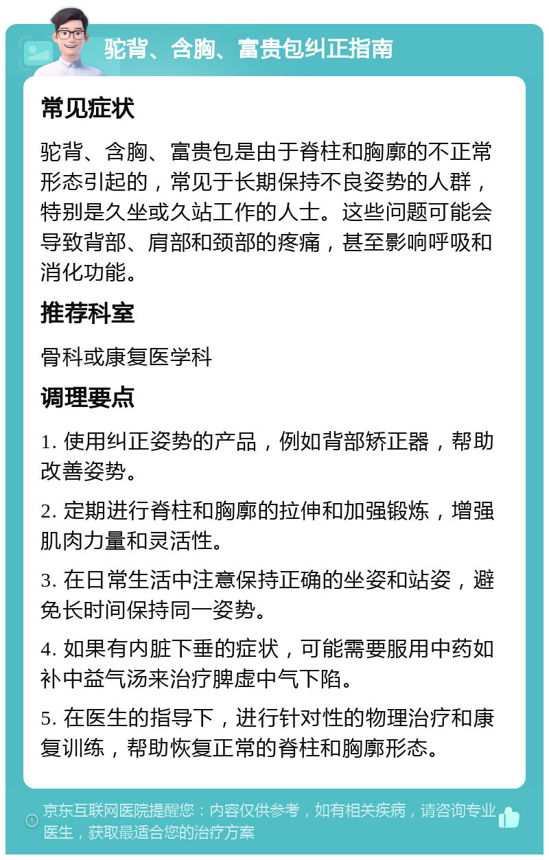 驼背、含胸、富贵包纠正指南 常见症状 驼背、含胸、富贵包是由于脊柱和胸廓的不正常形态引起的，常见于长期保持不良姿势的人群，特别是久坐或久站工作的人士。这些问题可能会导致背部、肩部和颈部的疼痛，甚至影响呼吸和消化功能。 推荐科室 骨科或康复医学科 调理要点 1. 使用纠正姿势的产品，例如背部矫正器，帮助改善姿势。 2. 定期进行脊柱和胸廓的拉伸和加强锻炼，增强肌肉力量和灵活性。 3. 在日常生活中注意保持正确的坐姿和站姿，避免长时间保持同一姿势。 4. 如果有内脏下垂的症状，可能需要服用中药如补中益气汤来治疗脾虚中气下陷。 5. 在医生的指导下，进行针对性的物理治疗和康复训练，帮助恢复正常的脊柱和胸廓形态。