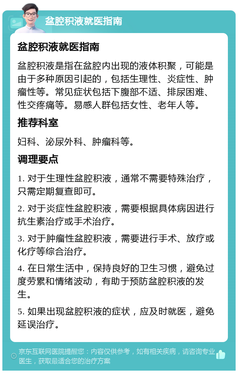 盆腔积液就医指南 盆腔积液就医指南 盆腔积液是指在盆腔内出现的液体积聚，可能是由于多种原因引起的，包括生理性、炎症性、肿瘤性等。常见症状包括下腹部不适、排尿困难、性交疼痛等。易感人群包括女性、老年人等。 推荐科室 妇科、泌尿外科、肿瘤科等。 调理要点 1. 对于生理性盆腔积液，通常不需要特殊治疗，只需定期复查即可。 2. 对于炎症性盆腔积液，需要根据具体病因进行抗生素治疗或手术治疗。 3. 对于肿瘤性盆腔积液，需要进行手术、放疗或化疗等综合治疗。 4. 在日常生活中，保持良好的卫生习惯，避免过度劳累和情绪波动，有助于预防盆腔积液的发生。 5. 如果出现盆腔积液的症状，应及时就医，避免延误治疗。