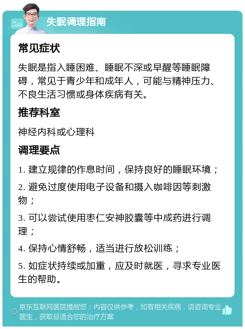 失眠调理指南 常见症状 失眠是指入睡困难、睡眠不深或早醒等睡眠障碍，常见于青少年和成年人，可能与精神压力、不良生活习惯或身体疾病有关。 推荐科室 神经内科或心理科 调理要点 1. 建立规律的作息时间，保持良好的睡眠环境； 2. 避免过度使用电子设备和摄入咖啡因等刺激物； 3. 可以尝试使用枣仁安神胶囊等中成药进行调理； 4. 保持心情舒畅，适当进行放松训练； 5. 如症状持续或加重，应及时就医，寻求专业医生的帮助。