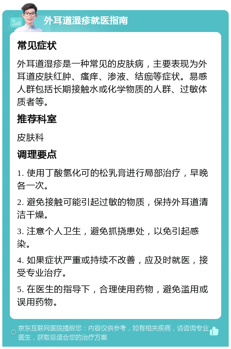 外耳道湿疹就医指南 常见症状 外耳道湿疹是一种常见的皮肤病，主要表现为外耳道皮肤红肿、瘙痒、渗液、结痂等症状。易感人群包括长期接触水或化学物质的人群、过敏体质者等。 推荐科室 皮肤科 调理要点 1. 使用丁酸氢化可的松乳膏进行局部治疗，早晚各一次。 2. 避免接触可能引起过敏的物质，保持外耳道清洁干燥。 3. 注意个人卫生，避免抓挠患处，以免引起感染。 4. 如果症状严重或持续不改善，应及时就医，接受专业治疗。 5. 在医生的指导下，合理使用药物，避免滥用或误用药物。