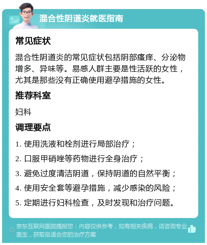 混合性阴道炎就医指南 常见症状 混合性阴道炎的常见症状包括阴部瘙痒、分泌物增多、异味等。易感人群主要是性活跃的女性，尤其是那些没有正确使用避孕措施的女性。 推荐科室 妇科 调理要点 1. 使用洗液和栓剂进行局部治疗； 2. 口服甲硝唑等药物进行全身治疗； 3. 避免过度清洁阴道，保持阴道的自然平衡； 4. 使用安全套等避孕措施，减少感染的风险； 5. 定期进行妇科检查，及时发现和治疗问题。