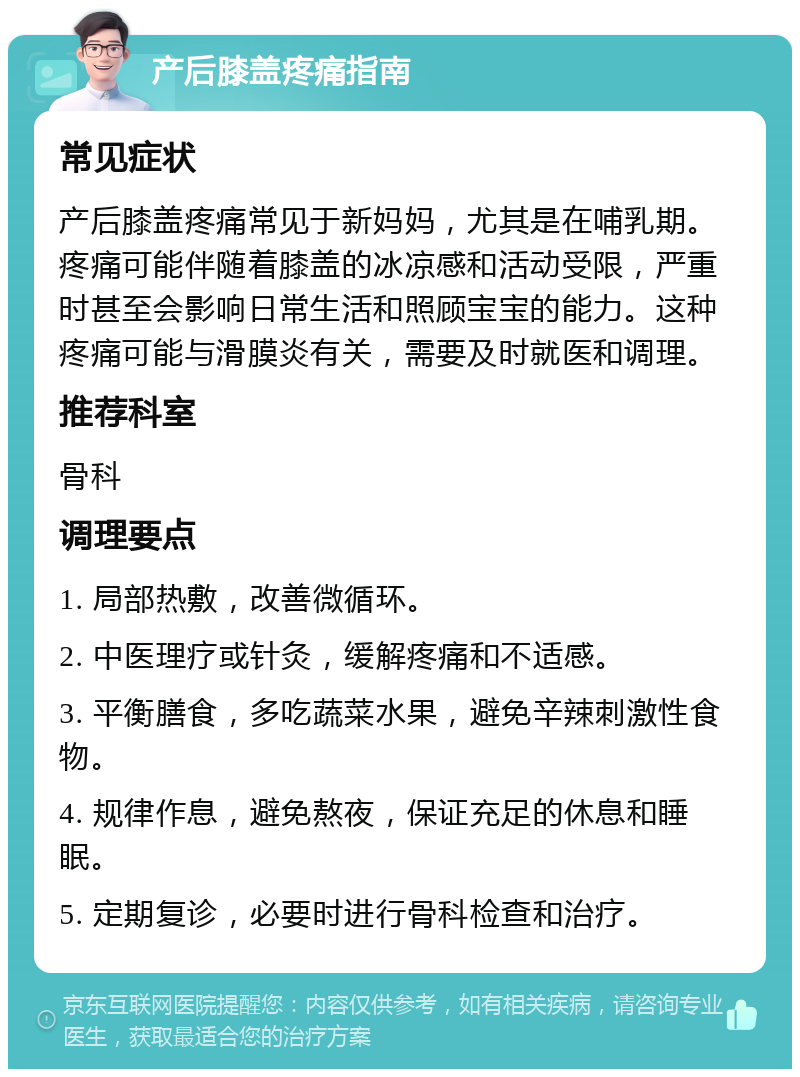 产后膝盖疼痛指南 常见症状 产后膝盖疼痛常见于新妈妈，尤其是在哺乳期。疼痛可能伴随着膝盖的冰凉感和活动受限，严重时甚至会影响日常生活和照顾宝宝的能力。这种疼痛可能与滑膜炎有关，需要及时就医和调理。 推荐科室 骨科 调理要点 1. 局部热敷，改善微循环。 2. 中医理疗或针灸，缓解疼痛和不适感。 3. 平衡膳食，多吃蔬菜水果，避免辛辣刺激性食物。 4. 规律作息，避免熬夜，保证充足的休息和睡眠。 5. 定期复诊，必要时进行骨科检查和治疗。