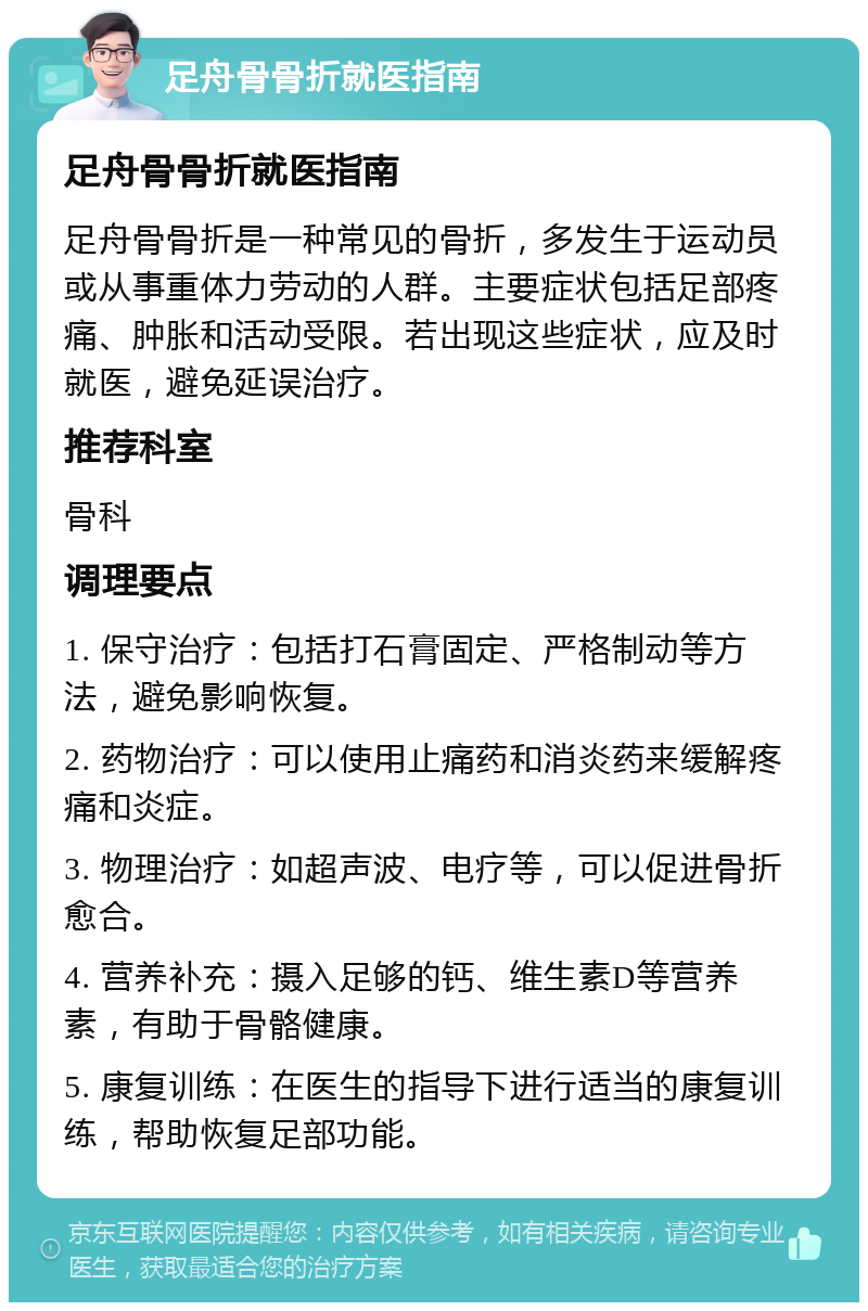 足舟骨骨折就医指南 足舟骨骨折就医指南 足舟骨骨折是一种常见的骨折，多发生于运动员或从事重体力劳动的人群。主要症状包括足部疼痛、肿胀和活动受限。若出现这些症状，应及时就医，避免延误治疗。 推荐科室 骨科 调理要点 1. 保守治疗：包括打石膏固定、严格制动等方法，避免影响恢复。 2. 药物治疗：可以使用止痛药和消炎药来缓解疼痛和炎症。 3. 物理治疗：如超声波、电疗等，可以促进骨折愈合。 4. 营养补充：摄入足够的钙、维生素D等营养素，有助于骨骼健康。 5. 康复训练：在医生的指导下进行适当的康复训练，帮助恢复足部功能。