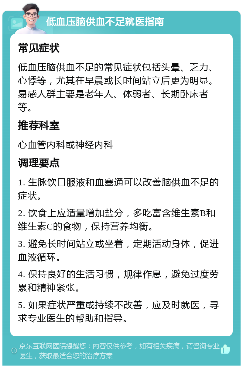 低血压脑供血不足就医指南 常见症状 低血压脑供血不足的常见症状包括头晕、乏力、心悸等，尤其在早晨或长时间站立后更为明显。易感人群主要是老年人、体弱者、长期卧床者等。 推荐科室 心血管内科或神经内科 调理要点 1. 生脉饮口服液和血塞通可以改善脑供血不足的症状。 2. 饮食上应适量增加盐分，多吃富含维生素B和维生素C的食物，保持营养均衡。 3. 避免长时间站立或坐着，定期活动身体，促进血液循环。 4. 保持良好的生活习惯，规律作息，避免过度劳累和精神紧张。 5. 如果症状严重或持续不改善，应及时就医，寻求专业医生的帮助和指导。