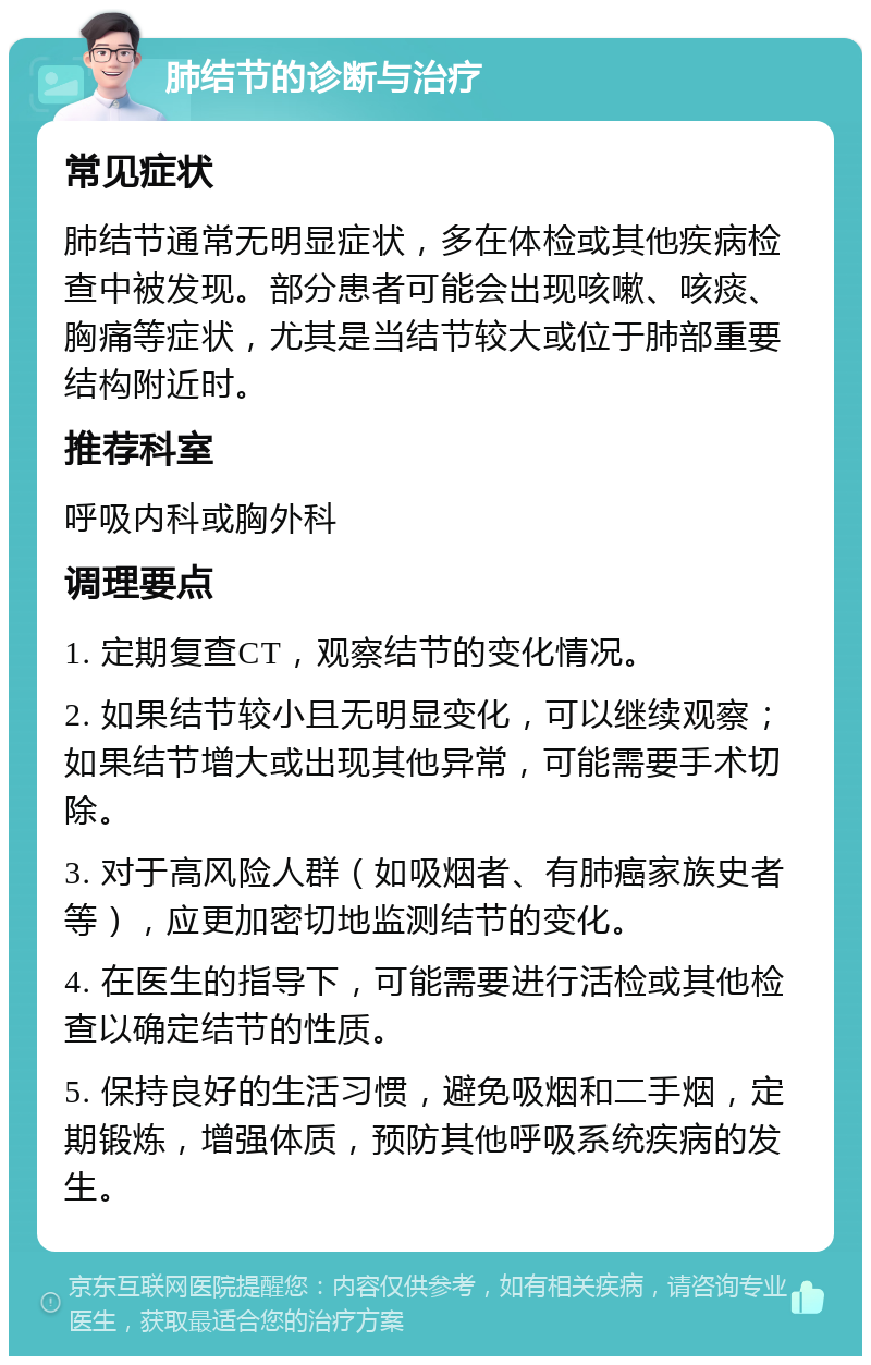 肺结节的诊断与治疗 常见症状 肺结节通常无明显症状，多在体检或其他疾病检查中被发现。部分患者可能会出现咳嗽、咳痰、胸痛等症状，尤其是当结节较大或位于肺部重要结构附近时。 推荐科室 呼吸内科或胸外科 调理要点 1. 定期复查CT，观察结节的变化情况。 2. 如果结节较小且无明显变化，可以继续观察；如果结节增大或出现其他异常，可能需要手术切除。 3. 对于高风险人群（如吸烟者、有肺癌家族史者等），应更加密切地监测结节的变化。 4. 在医生的指导下，可能需要进行活检或其他检查以确定结节的性质。 5. 保持良好的生活习惯，避免吸烟和二手烟，定期锻炼，增强体质，预防其他呼吸系统疾病的发生。