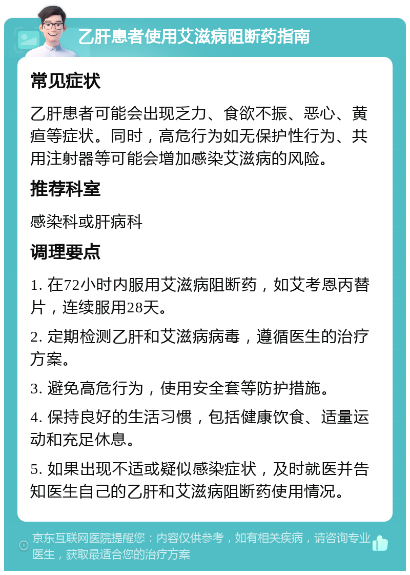 乙肝患者使用艾滋病阻断药指南 常见症状 乙肝患者可能会出现乏力、食欲不振、恶心、黄疸等症状。同时，高危行为如无保护性行为、共用注射器等可能会增加感染艾滋病的风险。 推荐科室 感染科或肝病科 调理要点 1. 在72小时内服用艾滋病阻断药，如艾考恩丙替片，连续服用28天。 2. 定期检测乙肝和艾滋病病毒，遵循医生的治疗方案。 3. 避免高危行为，使用安全套等防护措施。 4. 保持良好的生活习惯，包括健康饮食、适量运动和充足休息。 5. 如果出现不适或疑似感染症状，及时就医并告知医生自己的乙肝和艾滋病阻断药使用情况。