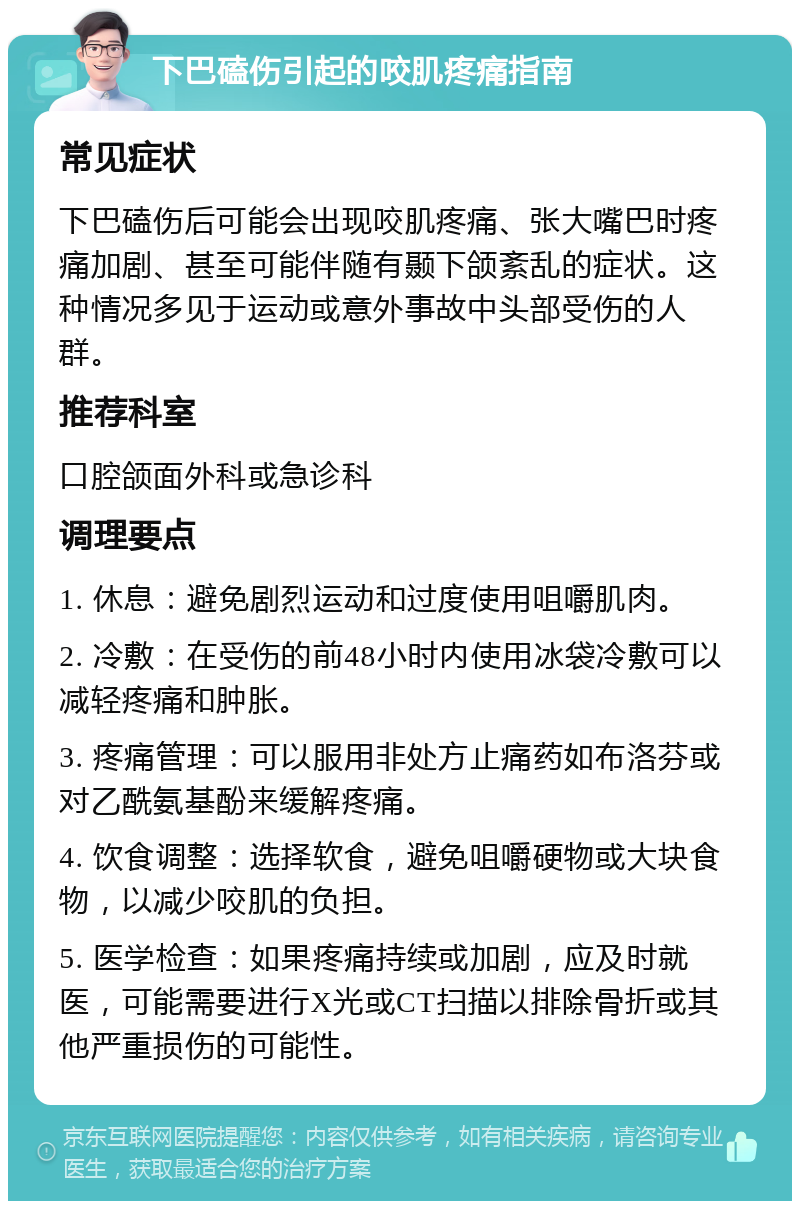 下巴磕伤引起的咬肌疼痛指南 常见症状 下巴磕伤后可能会出现咬肌疼痛、张大嘴巴时疼痛加剧、甚至可能伴随有颞下颌紊乱的症状。这种情况多见于运动或意外事故中头部受伤的人群。 推荐科室 口腔颌面外科或急诊科 调理要点 1. 休息：避免剧烈运动和过度使用咀嚼肌肉。 2. 冷敷：在受伤的前48小时内使用冰袋冷敷可以减轻疼痛和肿胀。 3. 疼痛管理：可以服用非处方止痛药如布洛芬或对乙酰氨基酚来缓解疼痛。 4. 饮食调整：选择软食，避免咀嚼硬物或大块食物，以减少咬肌的负担。 5. 医学检查：如果疼痛持续或加剧，应及时就医，可能需要进行X光或CT扫描以排除骨折或其他严重损伤的可能性。