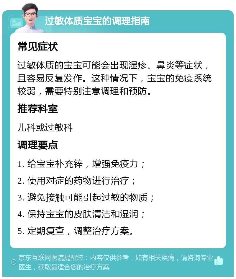 过敏体质宝宝的调理指南 常见症状 过敏体质的宝宝可能会出现湿疹、鼻炎等症状，且容易反复发作。这种情况下，宝宝的免疫系统较弱，需要特别注意调理和预防。 推荐科室 儿科或过敏科 调理要点 1. 给宝宝补充锌，增强免疫力； 2. 使用对症的药物进行治疗； 3. 避免接触可能引起过敏的物质； 4. 保持宝宝的皮肤清洁和湿润； 5. 定期复查，调整治疗方案。