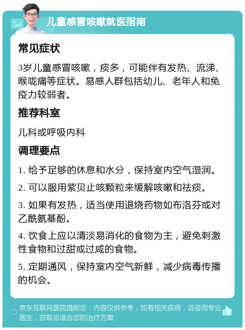 儿童感冒咳嗽就医指南 常见症状 3岁儿童感冒咳嗽，痰多，可能伴有发热、流涕、喉咙痛等症状。易感人群包括幼儿、老年人和免疫力较弱者。 推荐科室 儿科或呼吸内科 调理要点 1. 给予足够的休息和水分，保持室内空气湿润。 2. 可以服用紫贝止咳颗粒来缓解咳嗽和祛痰。 3. 如果有发热，适当使用退烧药物如布洛芬或对乙酰氨基酚。 4. 饮食上应以清淡易消化的食物为主，避免刺激性食物和过甜或过咸的食物。 5. 定期通风，保持室内空气新鲜，减少病毒传播的机会。