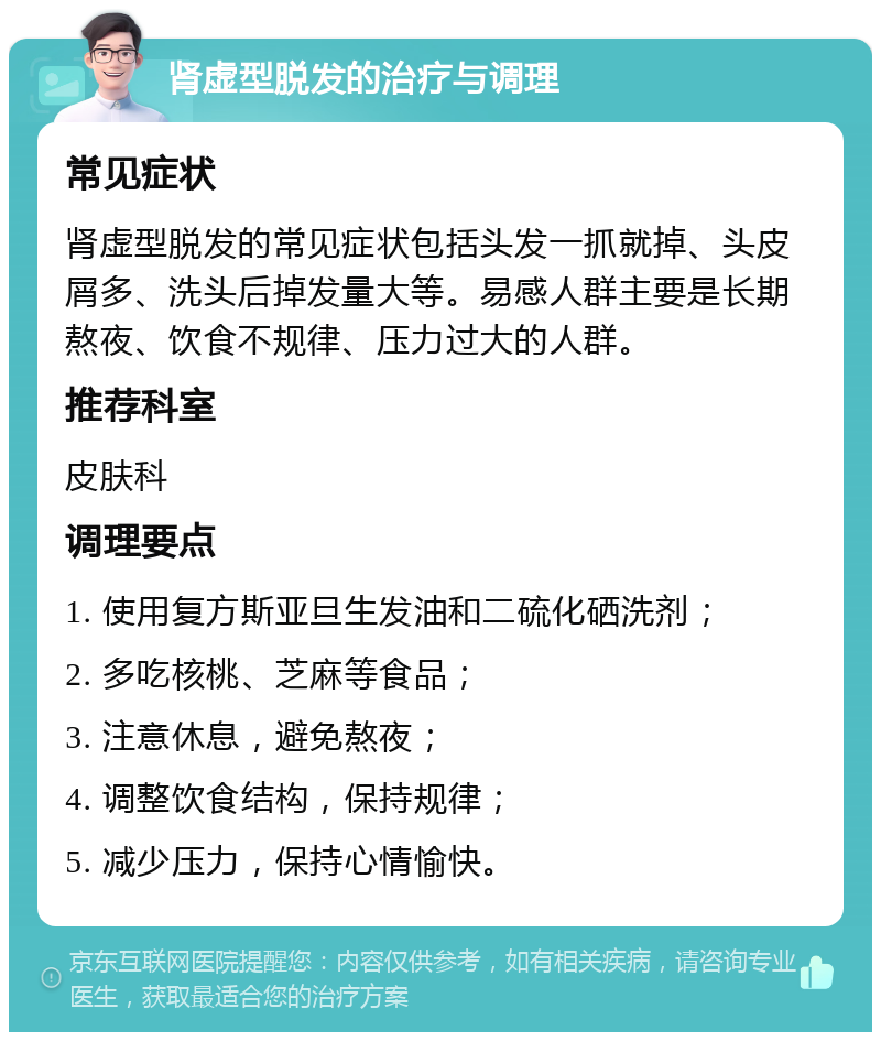 肾虚型脱发的治疗与调理 常见症状 肾虚型脱发的常见症状包括头发一抓就掉、头皮屑多、洗头后掉发量大等。易感人群主要是长期熬夜、饮食不规律、压力过大的人群。 推荐科室 皮肤科 调理要点 1. 使用复方斯亚旦生发油和二硫化硒洗剂； 2. 多吃核桃、芝麻等食品； 3. 注意休息，避免熬夜； 4. 调整饮食结构，保持规律； 5. 减少压力，保持心情愉快。