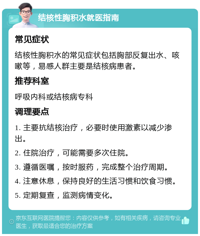 结核性胸积水就医指南 常见症状 结核性胸积水的常见症状包括胸部反复出水、咳嗽等，易感人群主要是结核病患者。 推荐科室 呼吸内科或结核病专科 调理要点 1. 主要抗结核治疗，必要时使用激素以减少渗出。 2. 住院治疗，可能需要多次住院。 3. 遵循医嘱，按时服药，完成整个治疗周期。 4. 注意休息，保持良好的生活习惯和饮食习惯。 5. 定期复查，监测病情变化。