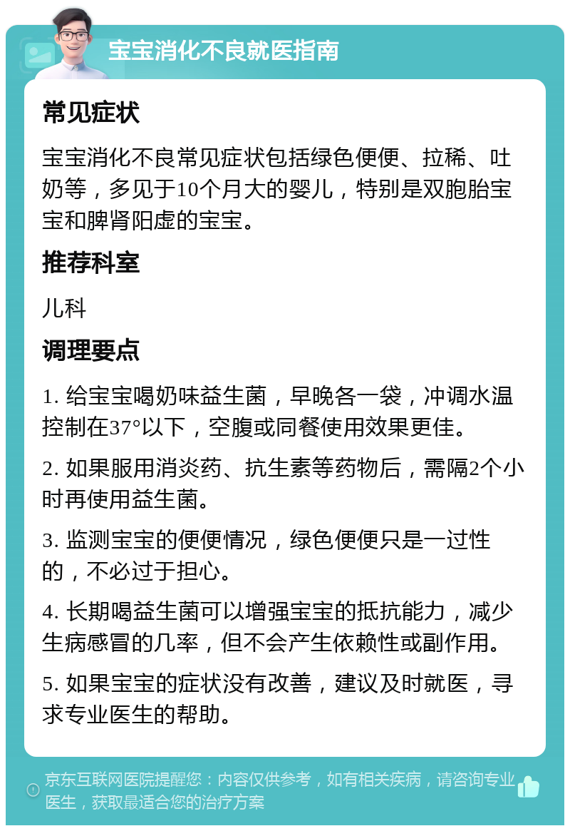 宝宝消化不良就医指南 常见症状 宝宝消化不良常见症状包括绿色便便、拉稀、吐奶等，多见于10个月大的婴儿，特别是双胞胎宝宝和脾肾阳虚的宝宝。 推荐科室 儿科 调理要点 1. 给宝宝喝奶味益生菌，早晚各一袋，冲调水温控制在37°以下，空腹或同餐使用效果更佳。 2. 如果服用消炎药、抗生素等药物后，需隔2个小时再使用益生菌。 3. 监测宝宝的便便情况，绿色便便只是一过性的，不必过于担心。 4. 长期喝益生菌可以增强宝宝的抵抗能力，减少生病感冒的几率，但不会产生依赖性或副作用。 5. 如果宝宝的症状没有改善，建议及时就医，寻求专业医生的帮助。