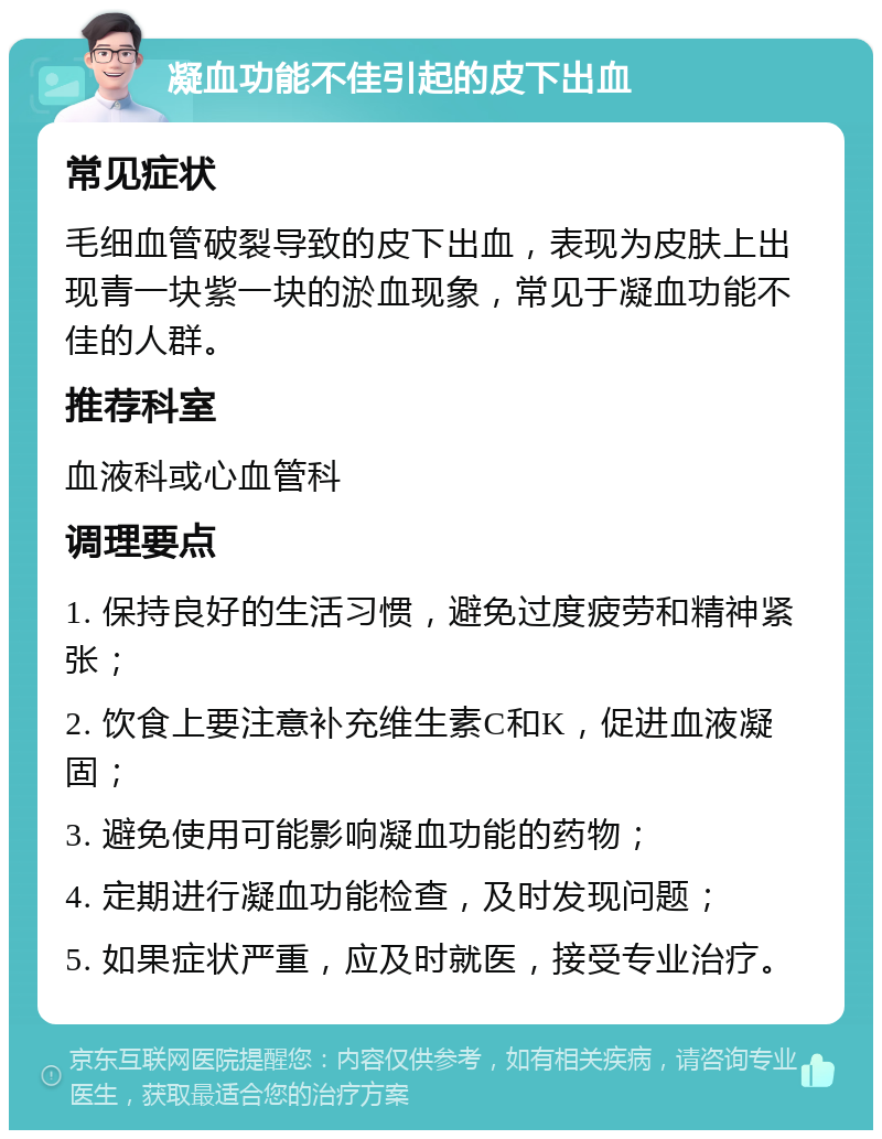 凝血功能不佳引起的皮下出血 常见症状 毛细血管破裂导致的皮下出血，表现为皮肤上出现青一块紫一块的淤血现象，常见于凝血功能不佳的人群。 推荐科室 血液科或心血管科 调理要点 1. 保持良好的生活习惯，避免过度疲劳和精神紧张； 2. 饮食上要注意补充维生素C和K，促进血液凝固； 3. 避免使用可能影响凝血功能的药物； 4. 定期进行凝血功能检查，及时发现问题； 5. 如果症状严重，应及时就医，接受专业治疗。