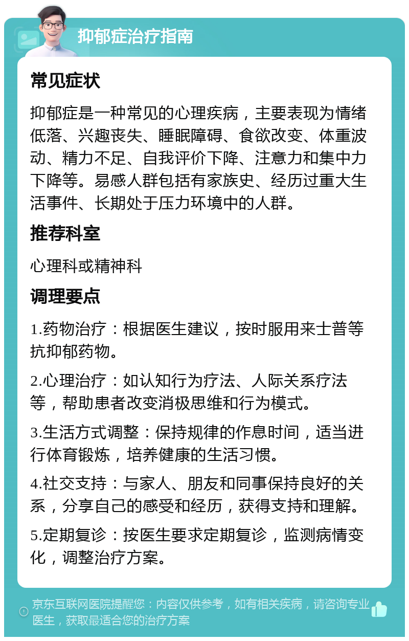 抑郁症治疗指南 常见症状 抑郁症是一种常见的心理疾病，主要表现为情绪低落、兴趣丧失、睡眠障碍、食欲改变、体重波动、精力不足、自我评价下降、注意力和集中力下降等。易感人群包括有家族史、经历过重大生活事件、长期处于压力环境中的人群。 推荐科室 心理科或精神科 调理要点 1.药物治疗：根据医生建议，按时服用来士普等抗抑郁药物。 2.心理治疗：如认知行为疗法、人际关系疗法等，帮助患者改变消极思维和行为模式。 3.生活方式调整：保持规律的作息时间，适当进行体育锻炼，培养健康的生活习惯。 4.社交支持：与家人、朋友和同事保持良好的关系，分享自己的感受和经历，获得支持和理解。 5.定期复诊：按医生要求定期复诊，监测病情变化，调整治疗方案。