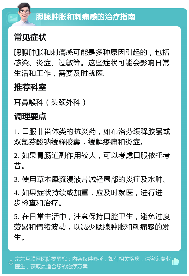 腮腺肿胀和刺痛感的治疗指南 常见症状 腮腺肿胀和刺痛感可能是多种原因引起的，包括感染、炎症、过敏等。这些症状可能会影响日常生活和工作，需要及时就医。 推荐科室 耳鼻喉科（头颈外科） 调理要点 1. 口服非甾体类的抗炎药，如布洛芬缓释胶囊或双氯芬酸钠缓释胶囊，缓解疼痛和炎症。 2. 如果胃肠道副作用较大，可以考虑口服依托考昔。 3. 使用草木犀流浸液片减轻局部的炎症及水肿。 4. 如果症状持续或加重，应及时就医，进行进一步检查和治疗。 5. 在日常生活中，注意保持口腔卫生，避免过度劳累和情绪波动，以减少腮腺肿胀和刺痛感的发生。