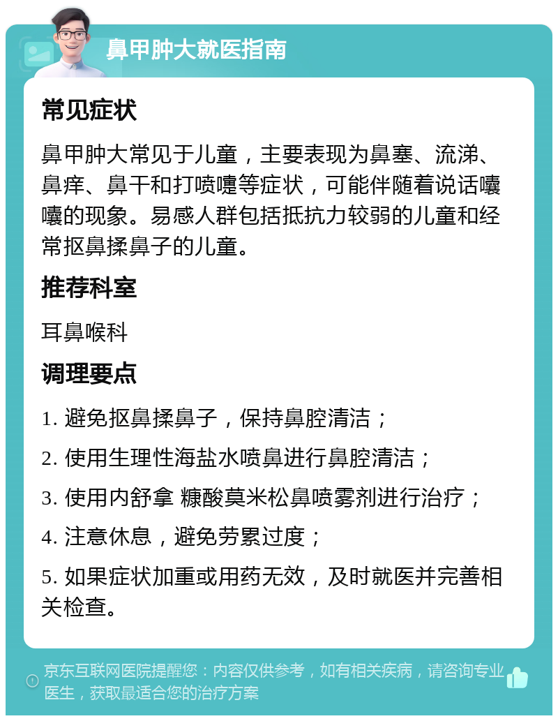 鼻甲肿大就医指南 常见症状 鼻甲肿大常见于儿童，主要表现为鼻塞、流涕、鼻痒、鼻干和打喷嚏等症状，可能伴随着说话囔囔的现象。易感人群包括抵抗力较弱的儿童和经常抠鼻揉鼻子的儿童。 推荐科室 耳鼻喉科 调理要点 1. 避免抠鼻揉鼻子，保持鼻腔清洁； 2. 使用生理性海盐水喷鼻进行鼻腔清洁； 3. 使用内舒拿 糠酸莫米松鼻喷雾剂进行治疗； 4. 注意休息，避免劳累过度； 5. 如果症状加重或用药无效，及时就医并完善相关检查。