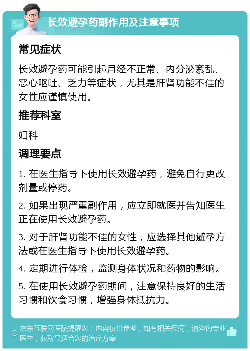 长效避孕药副作用及注意事项 常见症状 长效避孕药可能引起月经不正常、内分泌紊乱、恶心呕吐、乏力等症状，尤其是肝肾功能不佳的女性应谨慎使用。 推荐科室 妇科 调理要点 1. 在医生指导下使用长效避孕药，避免自行更改剂量或停药。 2. 如果出现严重副作用，应立即就医并告知医生正在使用长效避孕药。 3. 对于肝肾功能不佳的女性，应选择其他避孕方法或在医生指导下使用长效避孕药。 4. 定期进行体检，监测身体状况和药物的影响。 5. 在使用长效避孕药期间，注意保持良好的生活习惯和饮食习惯，增强身体抵抗力。