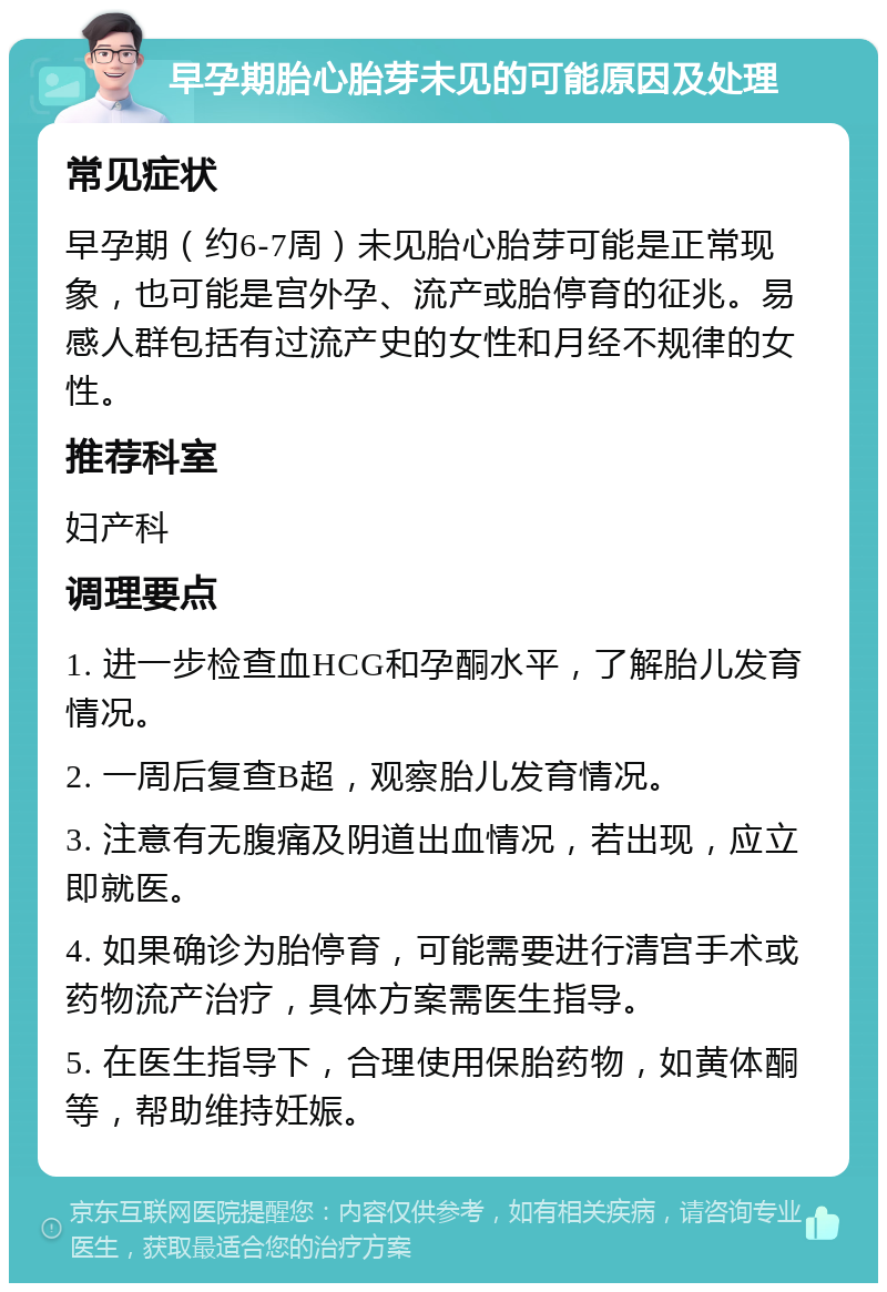 早孕期胎心胎芽未见的可能原因及处理 常见症状 早孕期（约6-7周）未见胎心胎芽可能是正常现象，也可能是宫外孕、流产或胎停育的征兆。易感人群包括有过流产史的女性和月经不规律的女性。 推荐科室 妇产科 调理要点 1. 进一步检查血HCG和孕酮水平，了解胎儿发育情况。 2. 一周后复查B超，观察胎儿发育情况。 3. 注意有无腹痛及阴道出血情况，若出现，应立即就医。 4. 如果确诊为胎停育，可能需要进行清宫手术或药物流产治疗，具体方案需医生指导。 5. 在医生指导下，合理使用保胎药物，如黄体酮等，帮助维持妊娠。