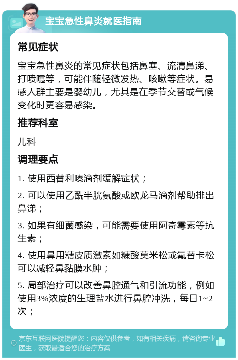 宝宝急性鼻炎就医指南 常见症状 宝宝急性鼻炎的常见症状包括鼻塞、流清鼻涕、打喷嚏等，可能伴随轻微发热、咳嗽等症状。易感人群主要是婴幼儿，尤其是在季节交替或气候变化时更容易感染。 推荐科室 儿科 调理要点 1. 使用西替利嗪滴剂缓解症状； 2. 可以使用乙酰半胱氨酸或欧龙马滴剂帮助排出鼻涕； 3. 如果有细菌感染，可能需要使用阿奇霉素等抗生素； 4. 使用鼻用糖皮质激素如糠酸莫米松或氟替卡松可以减轻鼻黏膜水肿； 5. 局部治疗可以改善鼻腔通气和引流功能，例如使用3%浓度的生理盐水进行鼻腔冲洗，每日1~2次；