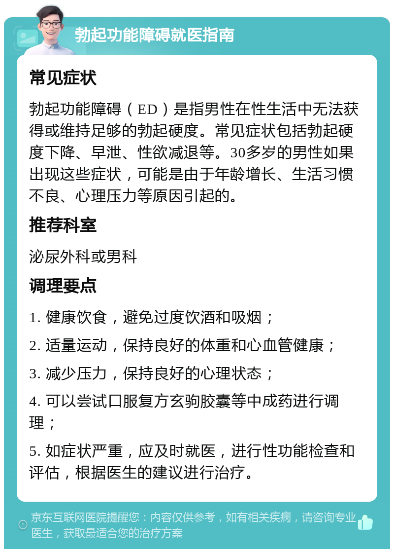 勃起功能障碍就医指南 常见症状 勃起功能障碍（ED）是指男性在性生活中无法获得或维持足够的勃起硬度。常见症状包括勃起硬度下降、早泄、性欲减退等。30多岁的男性如果出现这些症状，可能是由于年龄增长、生活习惯不良、心理压力等原因引起的。 推荐科室 泌尿外科或男科 调理要点 1. 健康饮食，避免过度饮酒和吸烟； 2. 适量运动，保持良好的体重和心血管健康； 3. 减少压力，保持良好的心理状态； 4. 可以尝试口服复方玄驹胶囊等中成药进行调理； 5. 如症状严重，应及时就医，进行性功能检查和评估，根据医生的建议进行治疗。