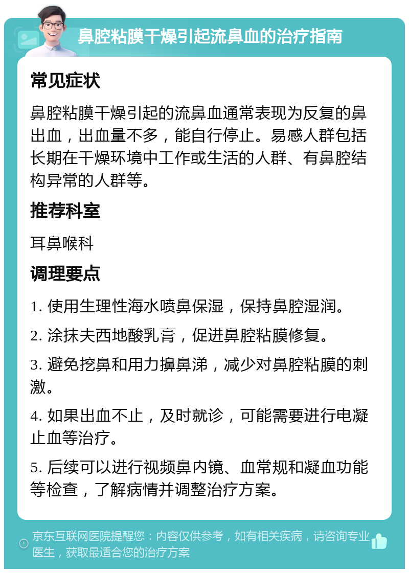 鼻腔粘膜干燥引起流鼻血的治疗指南 常见症状 鼻腔粘膜干燥引起的流鼻血通常表现为反复的鼻出血，出血量不多，能自行停止。易感人群包括长期在干燥环境中工作或生活的人群、有鼻腔结构异常的人群等。 推荐科室 耳鼻喉科 调理要点 1. 使用生理性海水喷鼻保湿，保持鼻腔湿润。 2. 涂抹夫西地酸乳膏，促进鼻腔粘膜修复。 3. 避免挖鼻和用力擤鼻涕，减少对鼻腔粘膜的刺激。 4. 如果出血不止，及时就诊，可能需要进行电凝止血等治疗。 5. 后续可以进行视频鼻内镜、血常规和凝血功能等检查，了解病情并调整治疗方案。