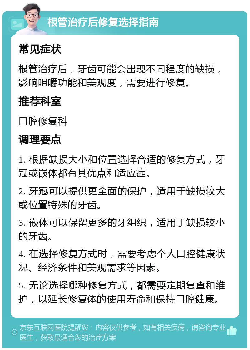 根管治疗后修复选择指南 常见症状 根管治疗后，牙齿可能会出现不同程度的缺损，影响咀嚼功能和美观度，需要进行修复。 推荐科室 口腔修复科 调理要点 1. 根据缺损大小和位置选择合适的修复方式，牙冠或嵌体都有其优点和适应症。 2. 牙冠可以提供更全面的保护，适用于缺损较大或位置特殊的牙齿。 3. 嵌体可以保留更多的牙组织，适用于缺损较小的牙齿。 4. 在选择修复方式时，需要考虑个人口腔健康状况、经济条件和美观需求等因素。 5. 无论选择哪种修复方式，都需要定期复查和维护，以延长修复体的使用寿命和保持口腔健康。