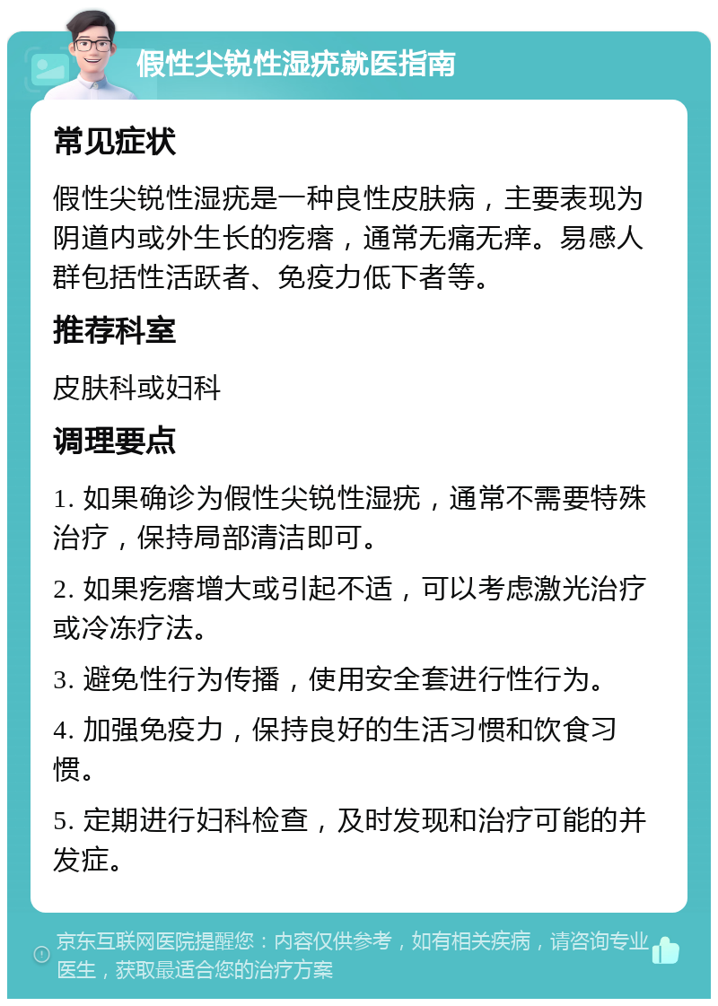 假性尖锐性湿疣就医指南 常见症状 假性尖锐性湿疣是一种良性皮肤病，主要表现为阴道内或外生长的疙瘩，通常无痛无痒。易感人群包括性活跃者、免疫力低下者等。 推荐科室 皮肤科或妇科 调理要点 1. 如果确诊为假性尖锐性湿疣，通常不需要特殊治疗，保持局部清洁即可。 2. 如果疙瘩增大或引起不适，可以考虑激光治疗或冷冻疗法。 3. 避免性行为传播，使用安全套进行性行为。 4. 加强免疫力，保持良好的生活习惯和饮食习惯。 5. 定期进行妇科检查，及时发现和治疗可能的并发症。