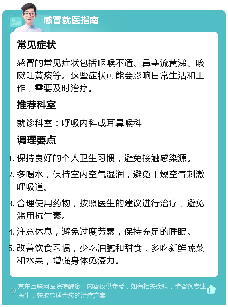 感冒就医指南 常见症状 感冒的常见症状包括咽喉不适、鼻塞流黄涕、咳嗽吐黄痰等。这些症状可能会影响日常生活和工作，需要及时治疗。 推荐科室 就诊科室：呼吸内科或耳鼻喉科 调理要点 保持良好的个人卫生习惯，避免接触感染源。 多喝水，保持室内空气湿润，避免干燥空气刺激呼吸道。 合理使用药物，按照医生的建议进行治疗，避免滥用抗生素。 注意休息，避免过度劳累，保持充足的睡眠。 改善饮食习惯，少吃油腻和甜食，多吃新鲜蔬菜和水果，增强身体免疫力。