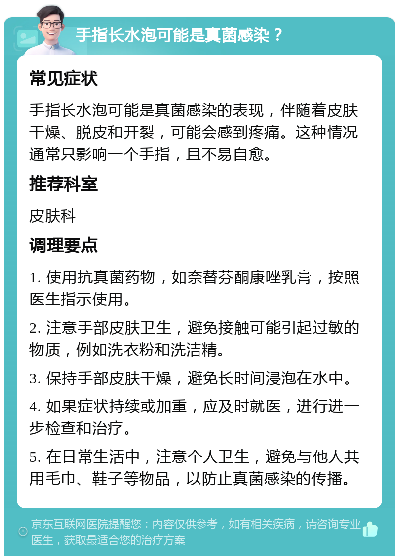 手指长水泡可能是真菌感染？ 常见症状 手指长水泡可能是真菌感染的表现，伴随着皮肤干燥、脱皮和开裂，可能会感到疼痛。这种情况通常只影响一个手指，且不易自愈。 推荐科室 皮肤科 调理要点 1. 使用抗真菌药物，如奈替芬酮康唑乳膏，按照医生指示使用。 2. 注意手部皮肤卫生，避免接触可能引起过敏的物质，例如洗衣粉和洗洁精。 3. 保持手部皮肤干燥，避免长时间浸泡在水中。 4. 如果症状持续或加重，应及时就医，进行进一步检查和治疗。 5. 在日常生活中，注意个人卫生，避免与他人共用毛巾、鞋子等物品，以防止真菌感染的传播。