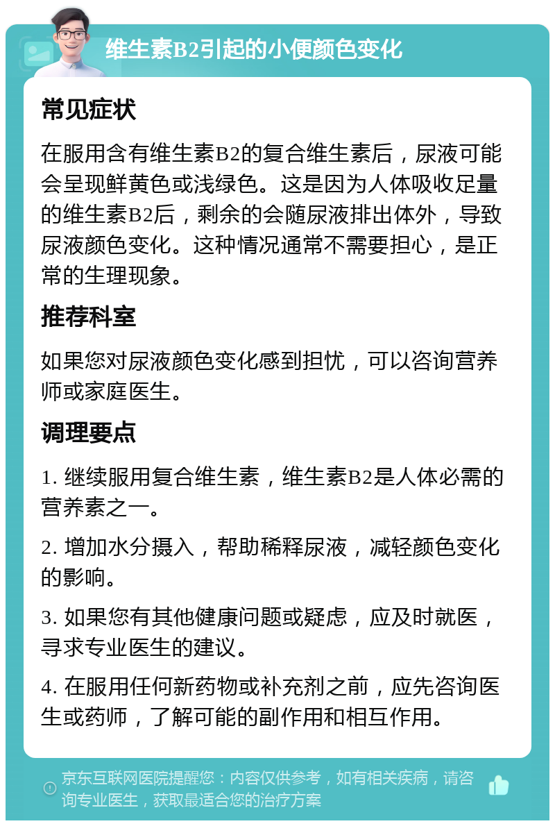 维生素B2引起的小便颜色变化 常见症状 在服用含有维生素B2的复合维生素后，尿液可能会呈现鲜黄色或浅绿色。这是因为人体吸收足量的维生素B2后，剩余的会随尿液排出体外，导致尿液颜色变化。这种情况通常不需要担心，是正常的生理现象。 推荐科室 如果您对尿液颜色变化感到担忧，可以咨询营养师或家庭医生。 调理要点 1. 继续服用复合维生素，维生素B2是人体必需的营养素之一。 2. 增加水分摄入，帮助稀释尿液，减轻颜色变化的影响。 3. 如果您有其他健康问题或疑虑，应及时就医，寻求专业医生的建议。 4. 在服用任何新药物或补充剂之前，应先咨询医生或药师，了解可能的副作用和相互作用。