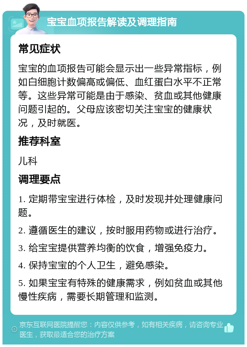 宝宝血项报告解读及调理指南 常见症状 宝宝的血项报告可能会显示出一些异常指标，例如白细胞计数偏高或偏低、血红蛋白水平不正常等。这些异常可能是由于感染、贫血或其他健康问题引起的。父母应该密切关注宝宝的健康状况，及时就医。 推荐科室 儿科 调理要点 1. 定期带宝宝进行体检，及时发现并处理健康问题。 2. 遵循医生的建议，按时服用药物或进行治疗。 3. 给宝宝提供营养均衡的饮食，增强免疫力。 4. 保持宝宝的个人卫生，避免感染。 5. 如果宝宝有特殊的健康需求，例如贫血或其他慢性疾病，需要长期管理和监测。