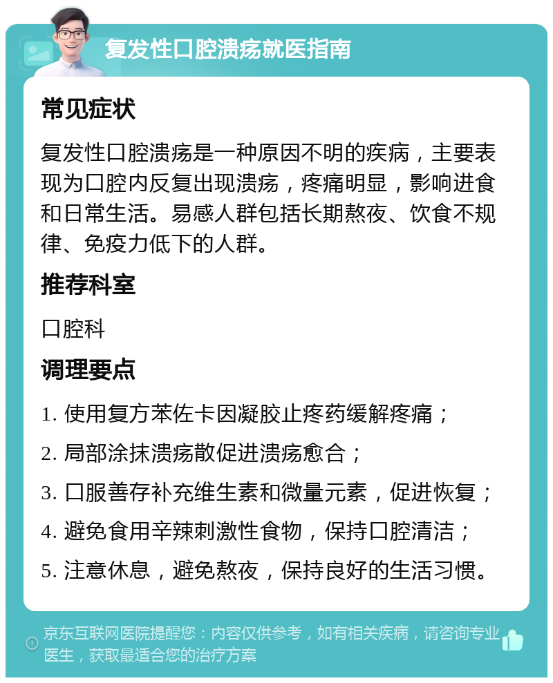 复发性口腔溃疡就医指南 常见症状 复发性口腔溃疡是一种原因不明的疾病，主要表现为口腔内反复出现溃疡，疼痛明显，影响进食和日常生活。易感人群包括长期熬夜、饮食不规律、免疫力低下的人群。 推荐科室 口腔科 调理要点 1. 使用复方苯佐卡因凝胶止疼药缓解疼痛； 2. 局部涂抹溃疡散促进溃疡愈合； 3. 口服善存补充维生素和微量元素，促进恢复； 4. 避免食用辛辣刺激性食物，保持口腔清洁； 5. 注意休息，避免熬夜，保持良好的生活习惯。