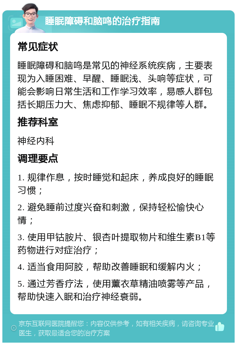 睡眠障碍和脑鸣的治疗指南 常见症状 睡眠障碍和脑鸣是常见的神经系统疾病，主要表现为入睡困难、早醒、睡眠浅、头响等症状，可能会影响日常生活和工作学习效率，易感人群包括长期压力大、焦虑抑郁、睡眠不规律等人群。 推荐科室 神经内科 调理要点 1. 规律作息，按时睡觉和起床，养成良好的睡眠习惯； 2. 避免睡前过度兴奋和刺激，保持轻松愉快心情； 3. 使用甲钴胺片、银杏叶提取物片和维生素B1等药物进行对症治疗； 4. 适当食用阿胶，帮助改善睡眠和缓解内火； 5. 通过芳香疗法，使用薰衣草精油喷雾等产品，帮助快速入眠和治疗神经衰弱。