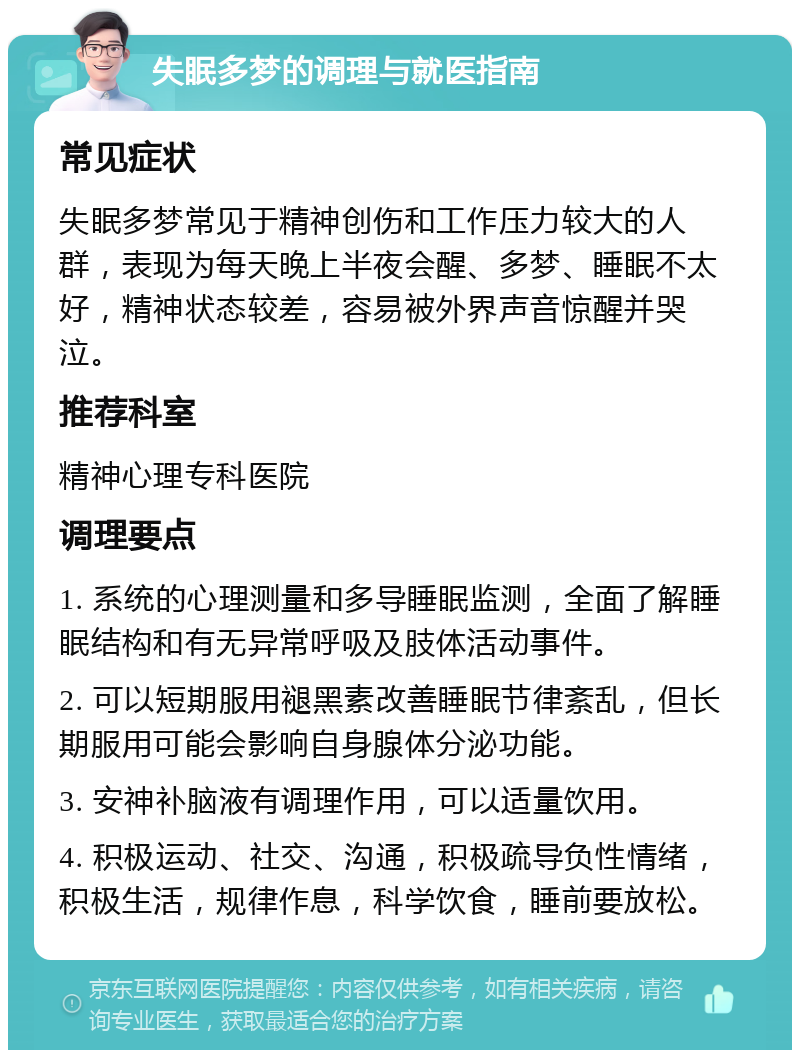 失眠多梦的调理与就医指南 常见症状 失眠多梦常见于精神创伤和工作压力较大的人群，表现为每天晚上半夜会醒、多梦、睡眠不太好，精神状态较差，容易被外界声音惊醒并哭泣。 推荐科室 精神心理专科医院 调理要点 1. 系统的心理测量和多导睡眠监测，全面了解睡眠结构和有无异常呼吸及肢体活动事件。 2. 可以短期服用褪黑素改善睡眠节律紊乱，但长期服用可能会影响自身腺体分泌功能。 3. 安神补脑液有调理作用，可以适量饮用。 4. 积极运动、社交、沟通，积极疏导负性情绪，积极生活，规律作息，科学饮食，睡前要放松。