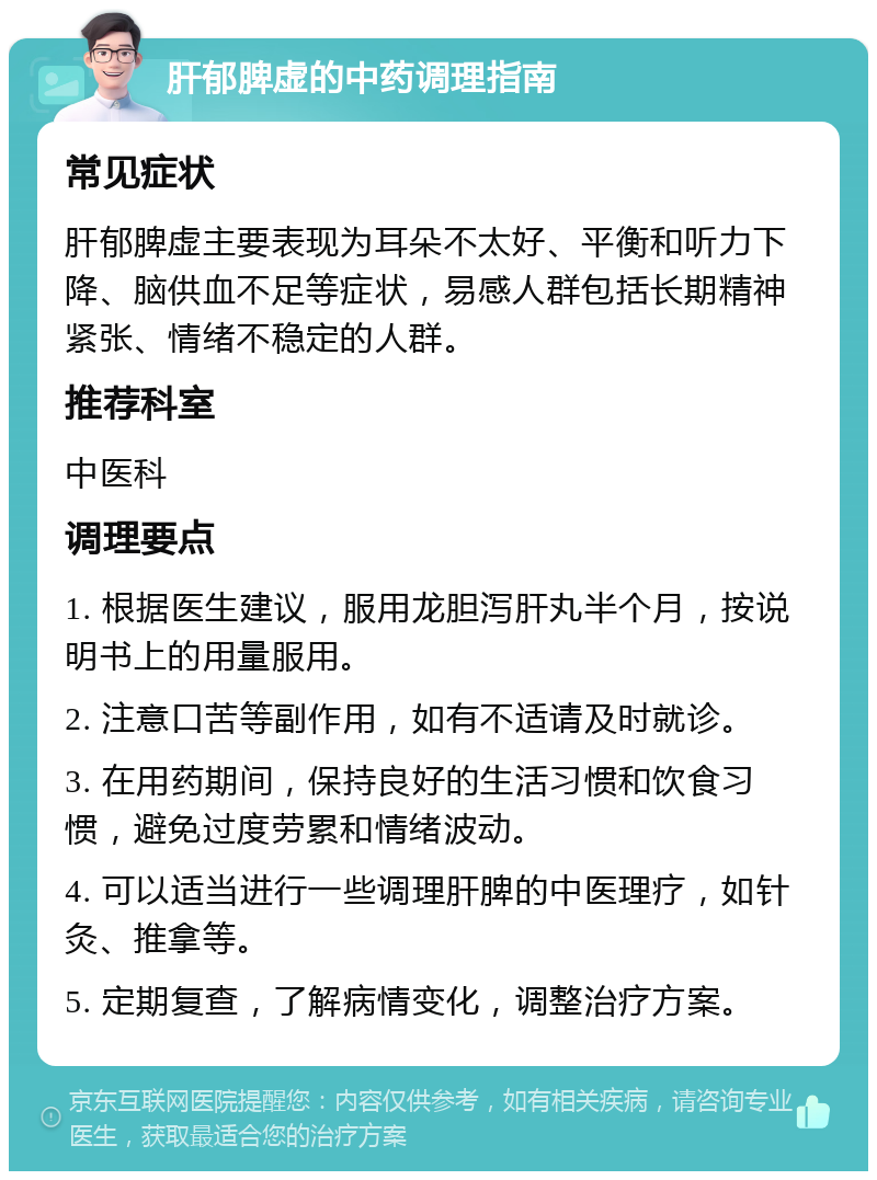 肝郁脾虚的中药调理指南 常见症状 肝郁脾虚主要表现为耳朵不太好、平衡和听力下降、脑供血不足等症状，易感人群包括长期精神紧张、情绪不稳定的人群。 推荐科室 中医科 调理要点 1. 根据医生建议，服用龙胆泻肝丸半个月，按说明书上的用量服用。 2. 注意口苦等副作用，如有不适请及时就诊。 3. 在用药期间，保持良好的生活习惯和饮食习惯，避免过度劳累和情绪波动。 4. 可以适当进行一些调理肝脾的中医理疗，如针灸、推拿等。 5. 定期复查，了解病情变化，调整治疗方案。