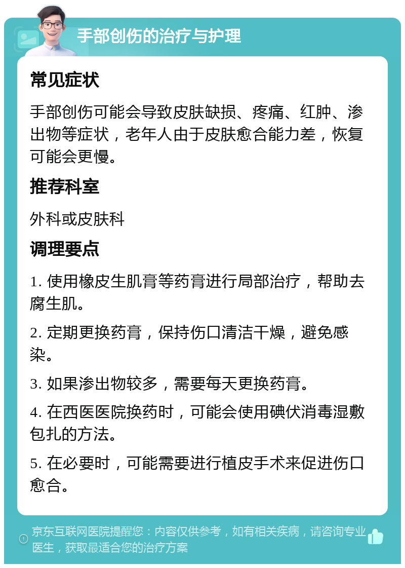 手部创伤的治疗与护理 常见症状 手部创伤可能会导致皮肤缺损、疼痛、红肿、渗出物等症状，老年人由于皮肤愈合能力差，恢复可能会更慢。 推荐科室 外科或皮肤科 调理要点 1. 使用橡皮生肌膏等药膏进行局部治疗，帮助去腐生肌。 2. 定期更换药膏，保持伤口清洁干燥，避免感染。 3. 如果渗出物较多，需要每天更换药膏。 4. 在西医医院换药时，可能会使用碘伏消毒湿敷包扎的方法。 5. 在必要时，可能需要进行植皮手术来促进伤口愈合。