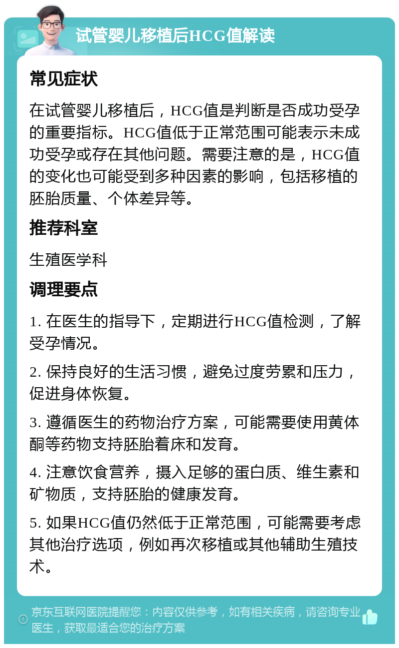 试管婴儿移植后HCG值解读 常见症状 在试管婴儿移植后，HCG值是判断是否成功受孕的重要指标。HCG值低于正常范围可能表示未成功受孕或存在其他问题。需要注意的是，HCG值的变化也可能受到多种因素的影响，包括移植的胚胎质量、个体差异等。 推荐科室 生殖医学科 调理要点 1. 在医生的指导下，定期进行HCG值检测，了解受孕情况。 2. 保持良好的生活习惯，避免过度劳累和压力，促进身体恢复。 3. 遵循医生的药物治疗方案，可能需要使用黄体酮等药物支持胚胎着床和发育。 4. 注意饮食营养，摄入足够的蛋白质、维生素和矿物质，支持胚胎的健康发育。 5. 如果HCG值仍然低于正常范围，可能需要考虑其他治疗选项，例如再次移植或其他辅助生殖技术。