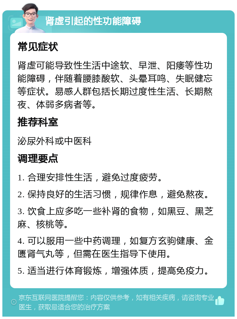 肾虚引起的性功能障碍 常见症状 肾虚可能导致性生活中途软、早泄、阳痿等性功能障碍，伴随着腰膝酸软、头晕耳鸣、失眠健忘等症状。易感人群包括长期过度性生活、长期熬夜、体弱多病者等。 推荐科室 泌尿外科或中医科 调理要点 1. 合理安排性生活，避免过度疲劳。 2. 保持良好的生活习惯，规律作息，避免熬夜。 3. 饮食上应多吃一些补肾的食物，如黑豆、黑芝麻、核桃等。 4. 可以服用一些中药调理，如复方玄驹健康、金匮肾气丸等，但需在医生指导下使用。 5. 适当进行体育锻炼，增强体质，提高免疫力。