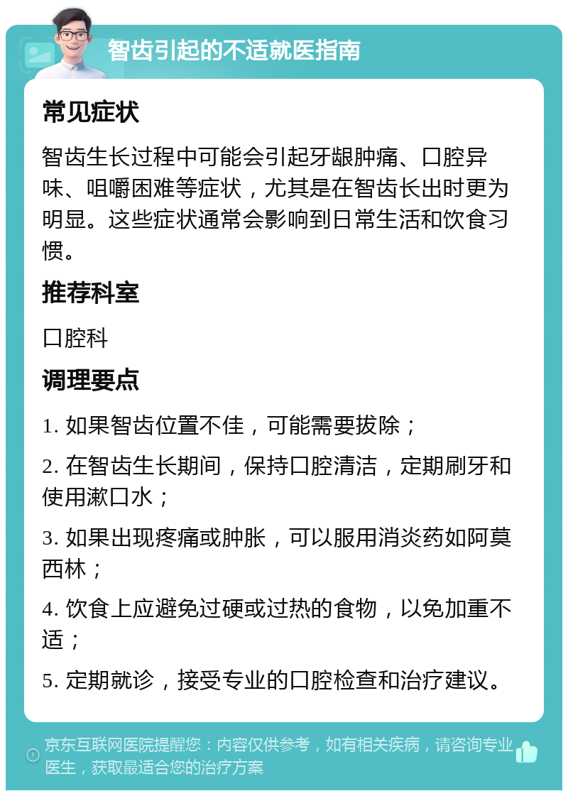 智齿引起的不适就医指南 常见症状 智齿生长过程中可能会引起牙龈肿痛、口腔异味、咀嚼困难等症状，尤其是在智齿长出时更为明显。这些症状通常会影响到日常生活和饮食习惯。 推荐科室 口腔科 调理要点 1. 如果智齿位置不佳，可能需要拔除； 2. 在智齿生长期间，保持口腔清洁，定期刷牙和使用漱口水； 3. 如果出现疼痛或肿胀，可以服用消炎药如阿莫西林； 4. 饮食上应避免过硬或过热的食物，以免加重不适； 5. 定期就诊，接受专业的口腔检查和治疗建议。